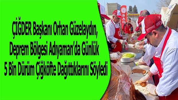 ÇİĞDER Başkanı Orhan Güzelaydın, Deprem Bölgesi Adıyaman'da Günlük 5 Bin Dürüm Çiğköfte Dağıttıklarını Söyledi 