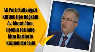 AK Parti Sultangazi Kurucu İlçe Başkanı Av. Murat Atım: İlçenin Tarihine Altın Harflerle Kazınan Bir İsim