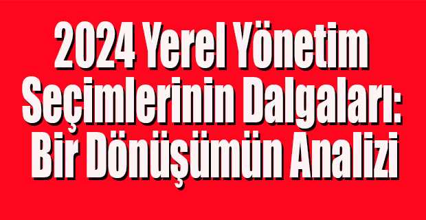 2024 Yerel Yönetim Seçimlerinin Dalgaları: Bir Dönüşümün Analizi