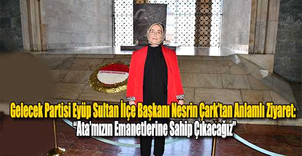 Gelecek Partisi Eyüp Sultan İlçe Başkanı Nesrin Çark’tan Anlamlı Ziyaret: “Ata’mızın Emanetlerine Sahip Çıkacağız”