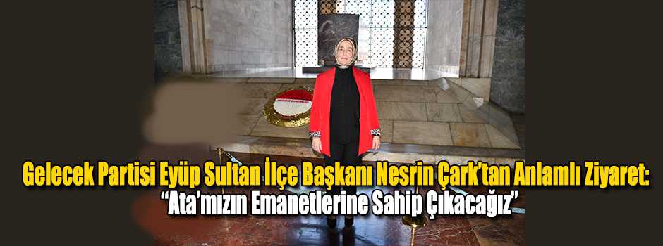Gelecek Partisi Eyüp Sultan İlçe Başkanı Nesrin Çark’tan Anlamlı Ziyaret: “Ata’mızın Emanetlerine Sahip Çıkacağız”