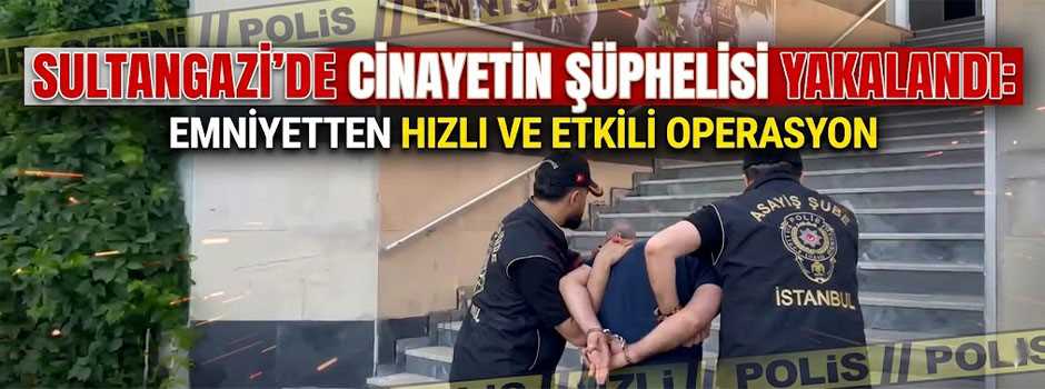  SULTANGAZİ’DE CİNAYETİN ŞÜPHELİSİ YAKALANDI: EMNİYETTEN HIZLI VE ETKİLİ OPERASYON